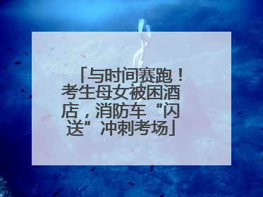 与时间赛跑！考生母女被困酒店，消防车“闪送”冲刺考场