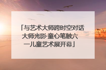 与艺术大师跨时空对话 大师光影·童心笔触六一儿童艺术展开幕