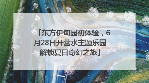 东方伊甸园初体验，6月28日开营水主题乐园解锁夏日奇幻之旅