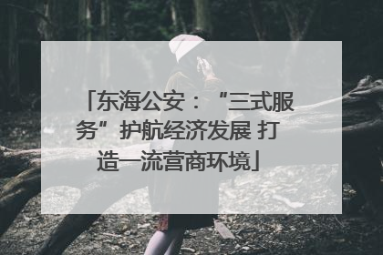 东海公安：“三式服务”护航经济发展 打造一流营商环境