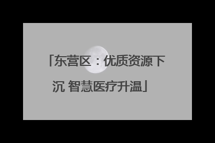 东营区：优质资源下沉 智慧医疗升温