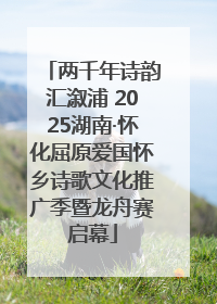 两千年诗韵汇溆浦 2025湖南·怀化屈原爱国怀乡诗歌文化推广季暨龙舟赛启幕