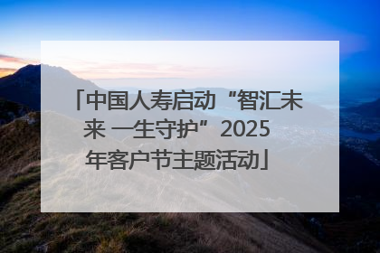 中国人寿启动“智汇未来 一生守护”2025年客户节主题活动