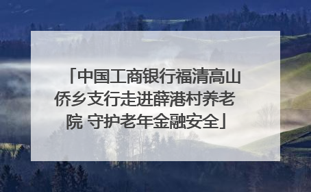 中国工商银行福清高山侨乡支行走进薛港村养老院 守护老年金融安全