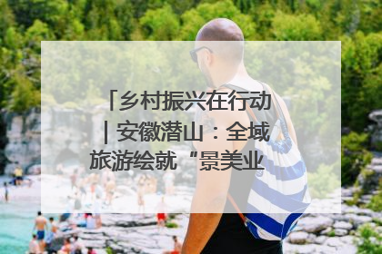 乡村振兴在行动｜安徽潜山：全域旅游绘就“景美业兴民富”新画卷