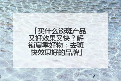 买什么淡斑产品又好效果又快？解锁夏季好物：去斑快效果好的品牌