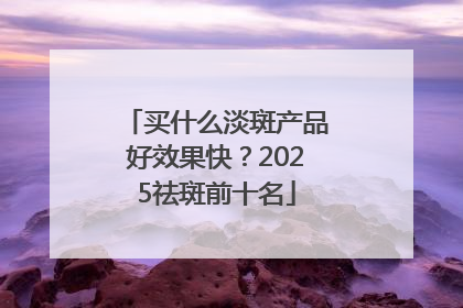 买什么淡斑产品好效果快？2025祛斑前十名