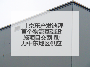 京东产发迪拜首个物流基础设施项目交割 助力中东地区供应链高质量发展