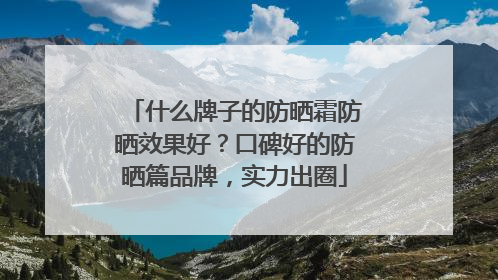 什么牌子的防晒霜防晒效果好？口碑好的防晒篇品牌，实力出圈