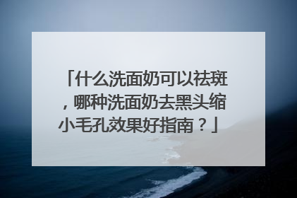 什么洗面奶可以祛斑，哪种洗面奶去黑头缩小毛孔效果好指南？