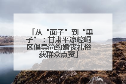 从“面子”到“里子”：甘肃平凉崆峒区倡导简约婚丧礼俗获群众点赞