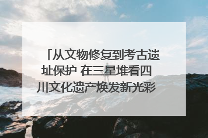 从文物修复到考古遗址保护 在三星堆看四川文化遗产焕发新光彩｜您牵挂的四川
