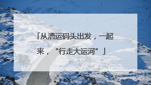 从漕运码头出发，一起来，“行走大运河”