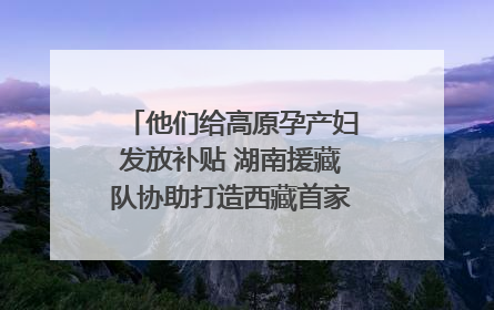 他们给高原孕产妇发放补贴 湖南援藏队协助打造西藏首家高原产儿协同中心