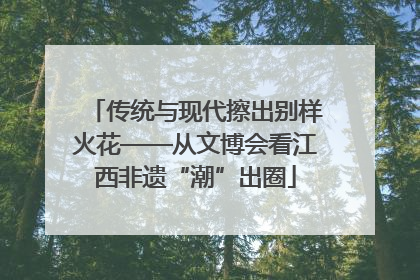 传统与现代擦出别样火花——从文博会看江西非遗“潮”出圈