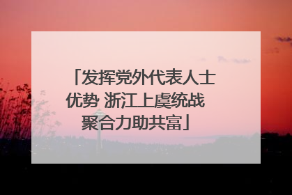 发挥党外代表人士优势 浙江上虞统战聚合力助共富