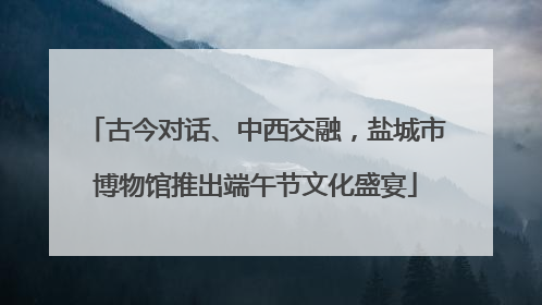 古今对话、中西交融，盐城市博物馆推出端午节文化盛宴