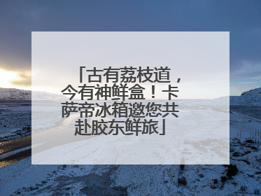 古有荔枝道，今有神鲜盒！卡萨帝冰箱邀您共赴胶东鲜旅