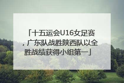十五运会U16女足赛，广东队战胜陕西队以全胜战绩获得小组第一