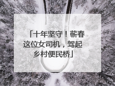 十年坚守！蕲春这位女司机，驾起乡村便民桥