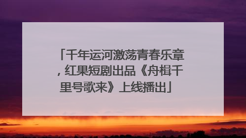 千年运河激荡青春乐章，红果短剧出品《舟楫千里号歌来》上线播出