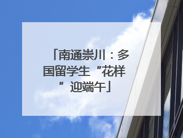 南通崇川：多国留学生“花样”迎端午