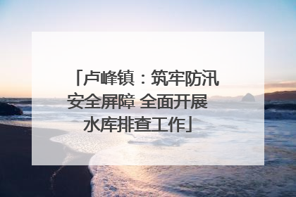 卢峰镇：筑牢防汛安全屏障 全面开展水库排查工作