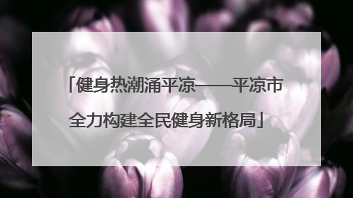 健身热潮涌平凉——平凉市全力构建全民健身新格局