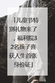 儿童节特别礼物来了，福利院32名孩子喜获人生首张身份证