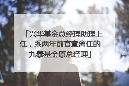 兴华基金总经理助理上任，系两年前官宣离任的九泰基金原总经理