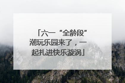 六一“全龄段”潮玩乐园来了，一起扎进快乐漩涡