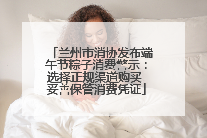 兰州市消协发布端午节粽子消费警示：选择正规渠道购买 妥善保管消费凭证