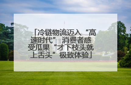 冷链物流迈入“高速时代” 消费者感受瓜果“才下枝头就上舌头”极致体验