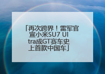 再次跨界！雷军官宣小米SU7 Ultra成GT赛车史上首款中国车