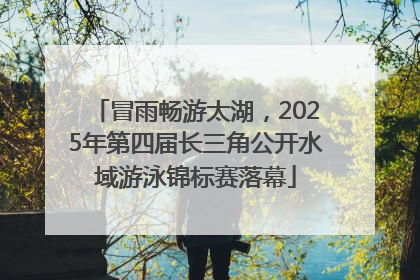 冒雨畅游太湖，2025年第四届长三角公开水域游泳锦标赛落幕