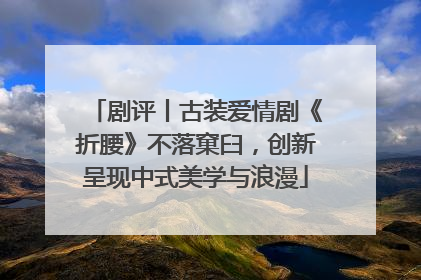 剧评丨古装爱情剧《折腰》不落窠臼，创新呈现中式美学与浪漫
