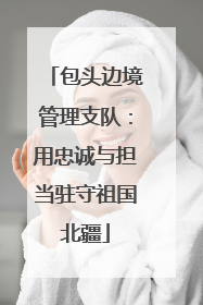 包头边境管理支队：用忠诚与担当驻守祖国北疆