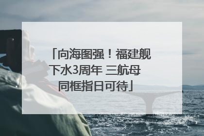 向海图强！福建舰下水3周年 三航母同框指日可待