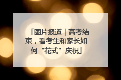 图片报道｜高考结束，看考生和家长如何“花式”庆祝