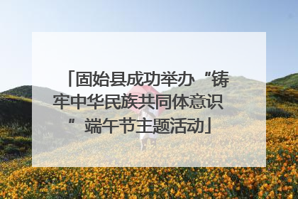 固始县成功举办“铸牢中华民族共同体意识”端午节主题活动