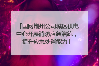 国网荆州公司城区供电中心开展消防应急演练，提升应急处置能力