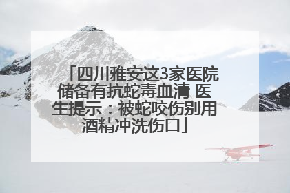 四川雅安这3家医院储备有抗蛇毒血清 医生提示：被蛇咬伤别用酒精冲洗伤口