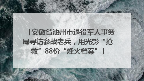 安徽省池州市退役军人事务局寻访参战老兵，用光影“抢救”88份“烽火档案”