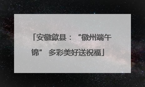 安徽歙县：“徽州端午锦” 多彩美好送祝福