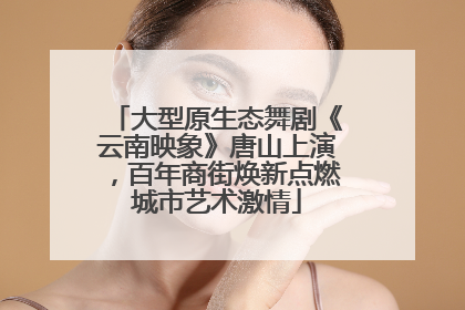 大型原生态舞剧《云南映象》唐山上演，百年商街焕新点燃城市艺术激情