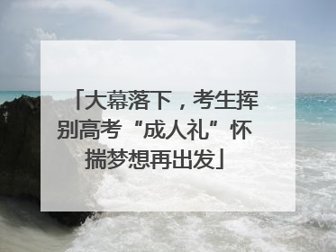 大幕落下，考生挥别高考“成人礼”怀揣梦想再出发