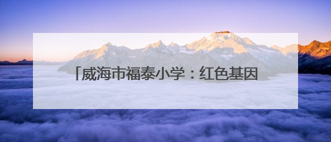 威海市福泰小学：红色基因润童心 队旗飘扬筑未来