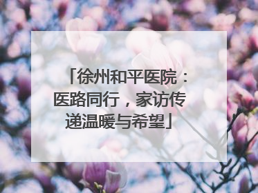徐州和平医院：医路同行，家访传递温暖与希望