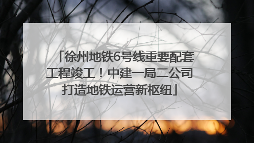 徐州地铁6号线重要配套工程竣工！中建一局二公司打造地铁运营新枢纽
