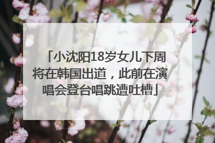 小沈阳18岁女儿下周将在韩国出道，此前在演唱会登台唱跳遭吐槽